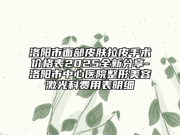 洛阳市面部皮肤拉皮手术价格表2025全新分享-洛阳市中心医院整形美容激光科费用表明细