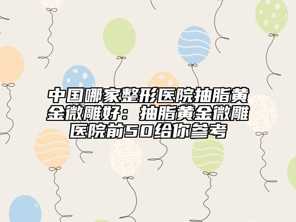 中国哪家整形医院抽脂黄金微雕好：抽脂黄金微雕医院前50给你参考