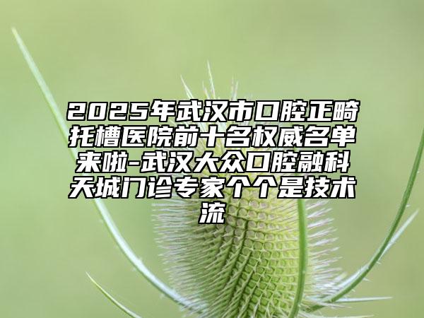 2025年武汉市口腔正畸托槽医院前十名权威名单来啦-武汉大众口腔融科天城门诊专家个个是技术流