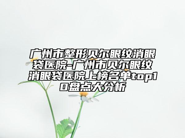 广州市整形贝尔眼纹消眼袋医院-广州市贝尔眼纹消眼袋医院上榜名单top10盘点大分析