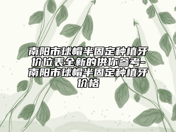 南阳市球帽半固定种植牙价位表全新的供你参考-南阳市球帽半固定种植牙价格