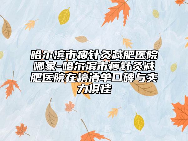 哈尔滨市瘦针灸减肥医院哪家-哈尔滨市瘦针灸减肥医院在榜清单口碑与实力俱佳