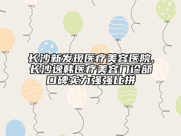 长沙新发现医疗美容医院,长沙逸韩医疗美容门诊部口碑实力强强比拼