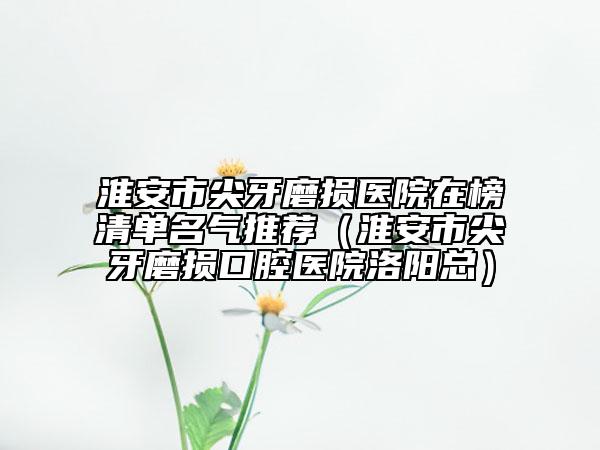 淮安市尖牙磨损医院在榜清单名气推荐（淮安市尖牙磨损口腔医院洛阳总）