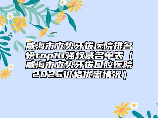 威海市立势牙拔医院排名榜top10强权威名单表（威海市立势牙拔口腔医院2025价格优惠情况）