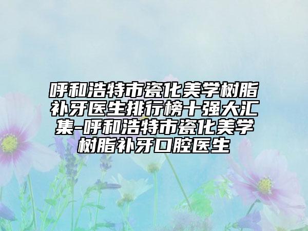 呼和浩特市瓷化美学树脂补牙医生排行榜十强大汇集-呼和浩特市瓷化美学树脂补牙口腔医生