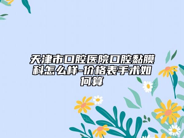 天津市口腔医院口腔黏膜科怎么样-价格表手术如何算