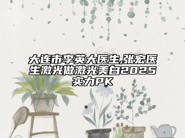 大连市李英大医生,张宏医生激光做激光美白2025实力PK