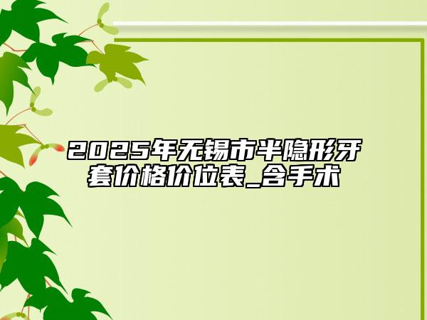 2025年无锡市半隐形牙套价格价位表_含手术