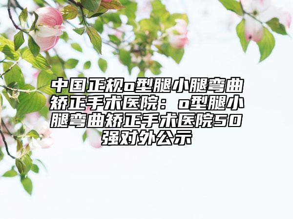 中国正规o型腿小腿弯曲矫正手术医院：o型腿小腿弯曲矫正手术医院50强对外公示