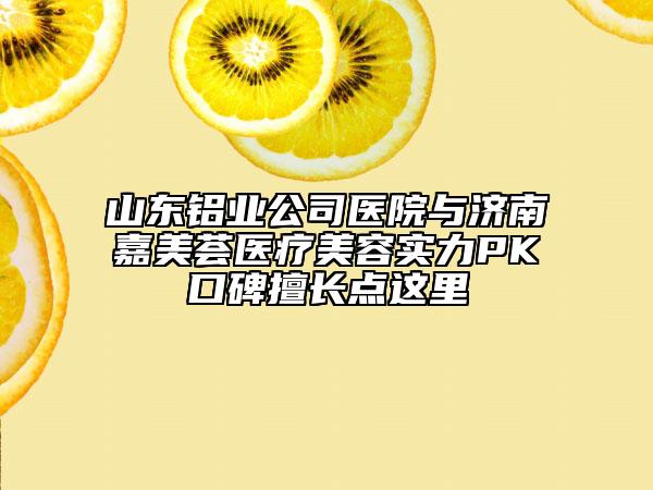 山东铝业公司医院与济南嘉美荟医疗美容实力PK口碑擅长点这里