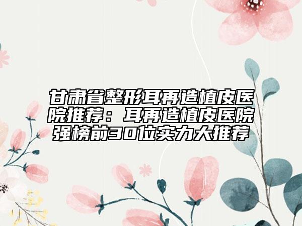 甘肃省整形耳再造植皮医院推荐：耳再造植皮医院强榜前30位实力大推荐