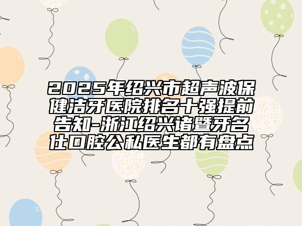 2025年绍兴市超声波保健洁牙医院排名十强提前告知-浙江绍兴诸暨牙名仕口腔公私医生都有盘点