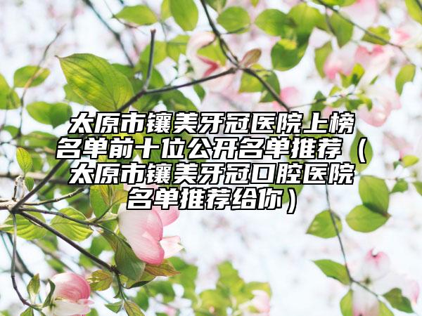 太原市镶美牙冠医院上榜名单前十位公开名单推荐（太原市镶美牙冠口腔医院名单推荐给你）