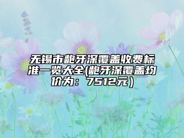 无锡市龅牙深覆盖收费标准一览大全(龅牙深覆盖均价为：7512元）