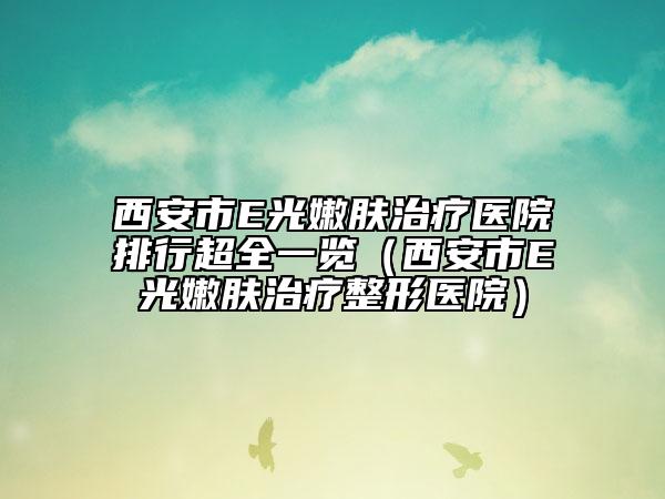 西安市E光嫩肤治疗医院排行超全一览（西安市E光嫩肤治疗整形医院）