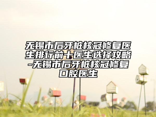 无锡市后牙桩核冠修复医生排行前十医生选择攻略-无锡市后牙桩核冠修复口腔医生
