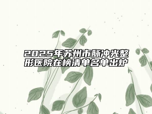 2025年苏州市脉冲光整形医院在榜清单名单出炉
