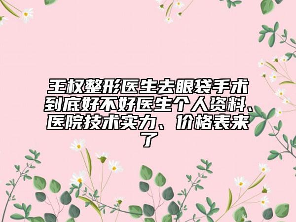 王权整形医生去眼袋手术到底好不好医生个人资料、医院技术实力、价格表来了