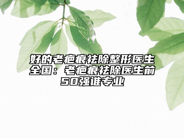 好的老疤痕祛除整形医生全国：老疤痕祛除医生前50强谁专业