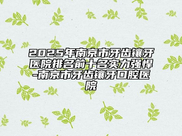 2025年南京市牙齿镶牙医院排名前十名实力强悍-南京市牙齿镶牙口腔医院