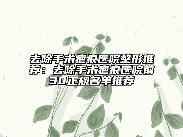 去除手术疤痕医院整形推荐：去除手术疤痕医院前30正规名单推荐