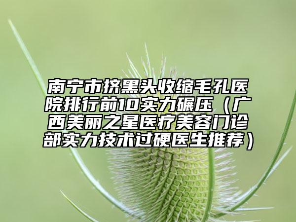 南宁市挤黑头收缩毛孔医院排行前10实力碾压（广西美丽之星医疗美容门诊部实力技术过硬医生推荐）