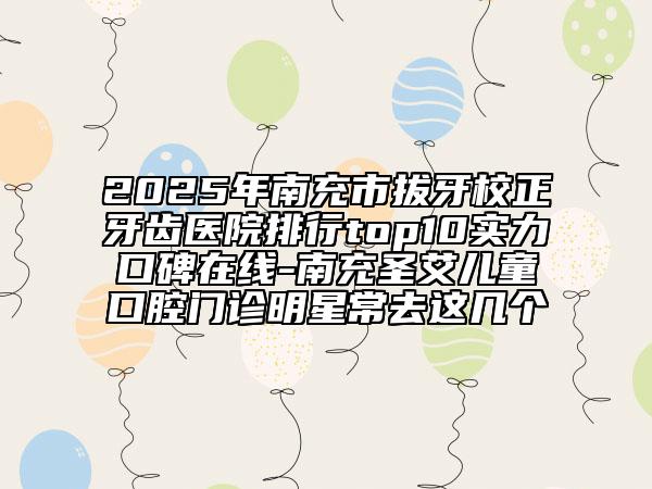 2025年南充市拔牙校正牙齿医院排行top10实力口碑在线-南充圣艾儿童口腔门诊明星常去这几个