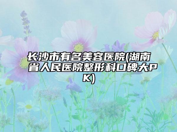长沙市有名美容医院(湖南省人民医院整形科口碑大PK)