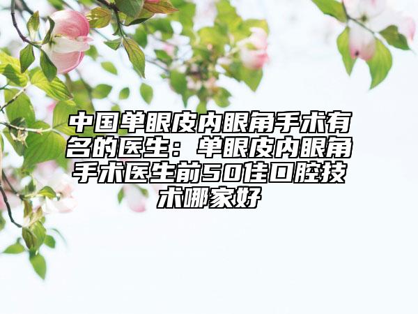 中国单眼皮内眼角手术有名的医生：单眼皮内眼角手术医生前50佳口腔技术哪家好