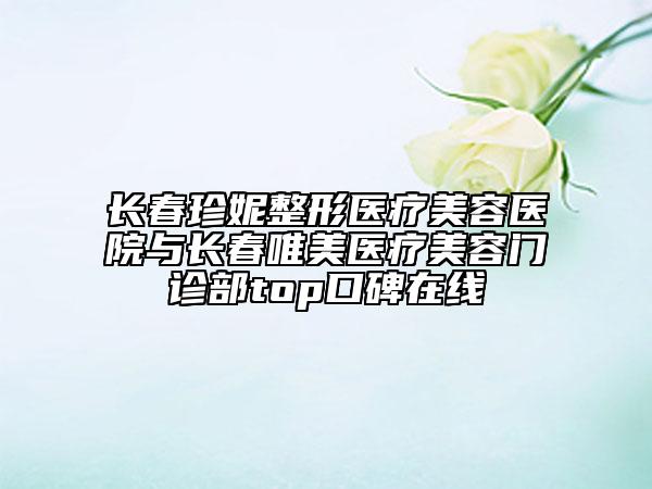 长春珍妮整形医疗美容医院与长春唯美医疗美容门诊部top口碑在线