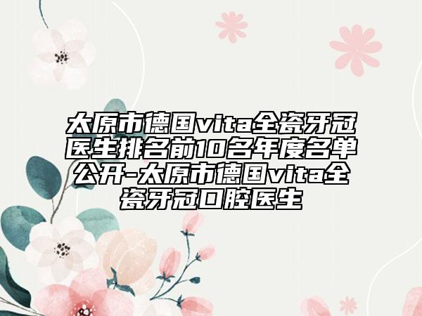 太原市德国vita全瓷牙冠医生排名前10名年度名单公开-太原市德国vita全瓷牙冠口腔医生