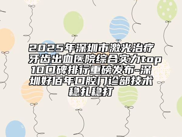 2025年深圳市激光治疗牙齿出血医院综合实力top10口碑排行重磅发布-深圳好佰年口腔门诊部技术稳扎稳打
