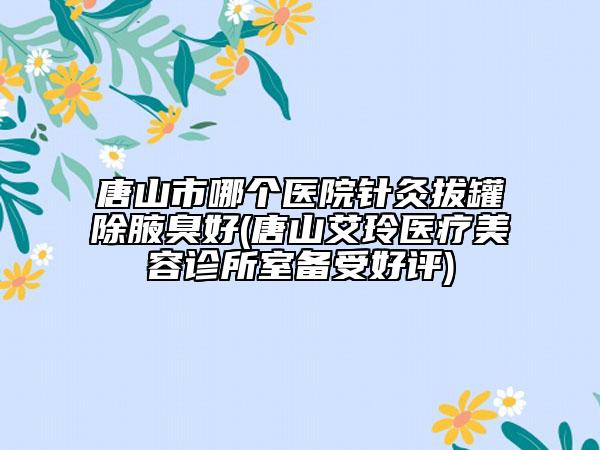 唐山市哪个医院针灸拔罐除腋臭好(唐山艾玲医疗美容诊所室备受好评)