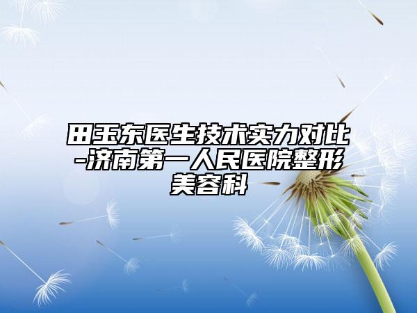 田玉东医生技术实力对比-济南第一人民医院整形美容科