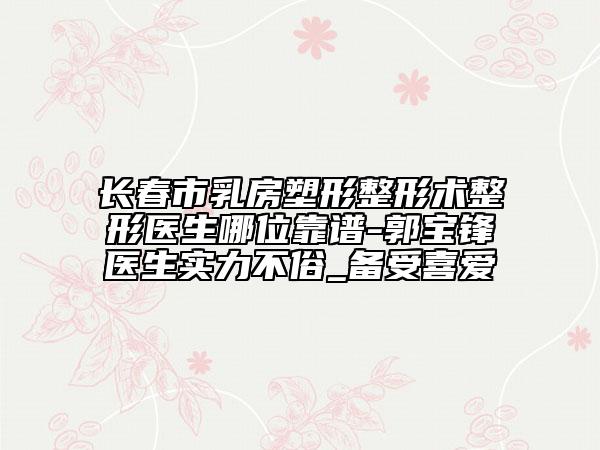长春市乳房塑形整形术整形医生哪位靠谱-郭宝锋医生实力不俗_备受喜爱