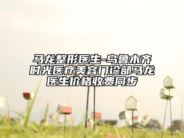 马龙整形医生-乌鲁木齐时光医疗美容门诊部马龙医生价格收费同步