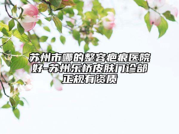 苏州市哪的整容疤痕医院好-苏州乐桥皮肤门诊部正规有资质