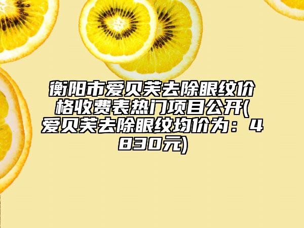 衡阳市爱贝芙去除眼纹价格收费表热门项目公开(爱贝芙去除眼纹均价为：4830元)