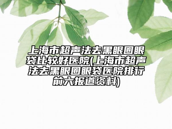 上海市超声法去黑眼圈眼袋比较好医院(上海市超声法去黑眼圈眼袋医院排行前六报道资料)