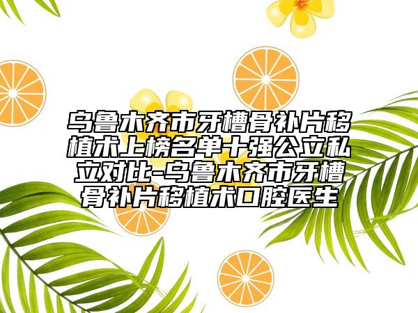 乌鲁木齐市牙槽骨补片移植术上榜名单十强公立私立对比-乌鲁木齐市牙槽骨补片移植术口腔医生