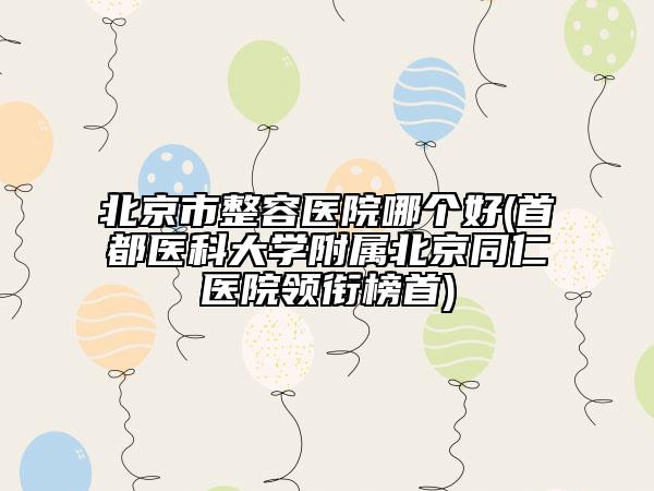 北京市整容医院哪个好(首都医科大学附属北京同仁医院领衔榜首)