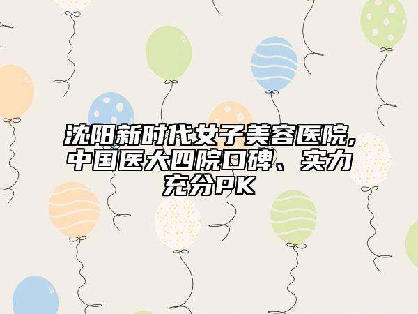 沈阳新时代女子美容医院,中国医大四院口碑、实力充分PK