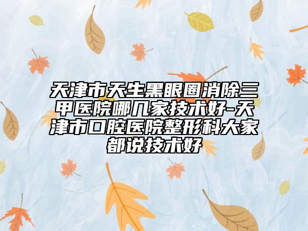 天津市天生黑眼圈消除三甲医院哪几家技术好-天津市口腔医院整形科大家都说技术好