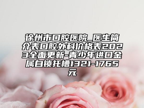 徐州市口腔医院_医生简介表口腔外科价格表2023全面更新-青少年进口金属自锁托槽1321-1765元