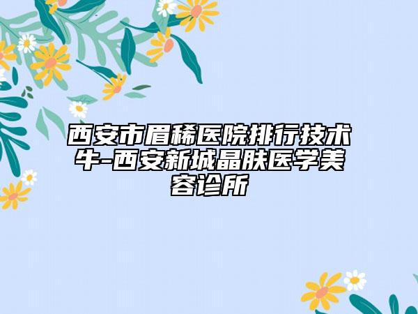 西安市眉稀医院排行技术牛-西安新城晶肤医学美容诊所