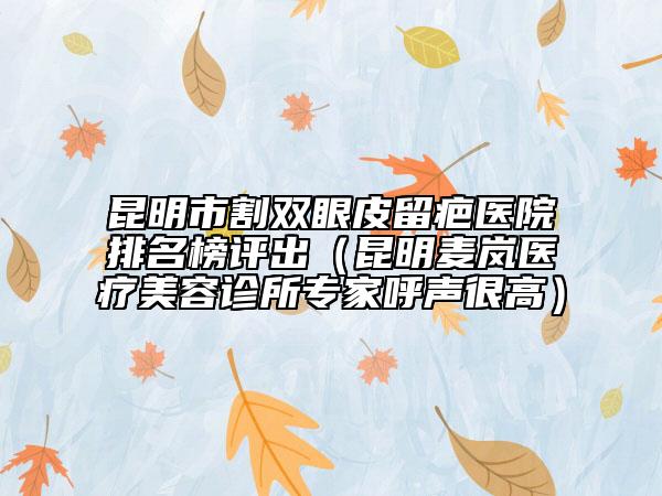 昆明市割双眼皮留疤医院排名榜评出（昆明麦岚医疗美容诊所专家呼声很高）