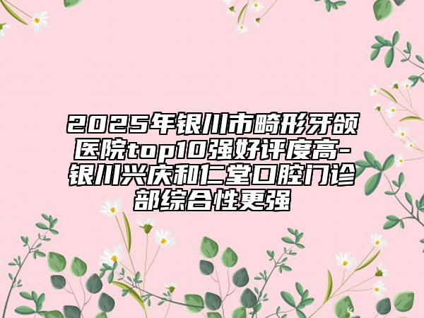 2025年银川市畸形牙颌医院top10强好评度高-银川兴庆和仁堂口腔门诊部综合性更强