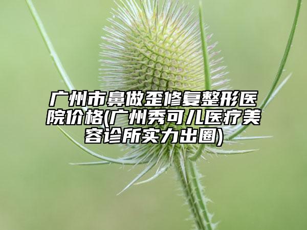 广州市鼻做歪修复整形医院价格(广州秀可儿医疗美容诊所实力出圈)