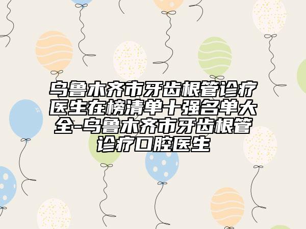 乌鲁木齐市牙齿根管诊疗医生在榜清单十强名单大全-乌鲁木齐市牙齿根管诊疗口腔医生